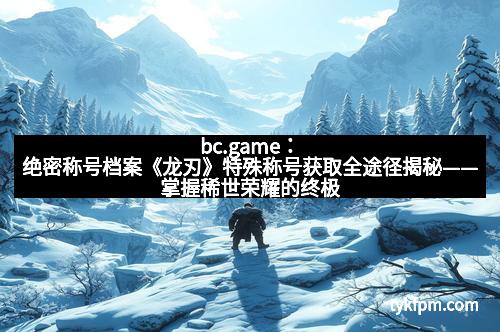 bc.game：绝密称号档案《龙刃》特殊称号获取全途径揭秘——掌握稀世荣耀的终极指南