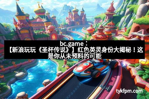 bc.game：【新浪玩玩《圣杯传说》】红色英灵身份大揭秘！这是你从未预料的可能！
